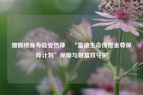 增额终身寿险受热捧 “富德生命传世金尊保障计划”保障与财富双守护