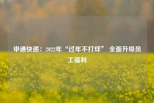 申通快递：2022年“过年不打烊” 全面升级员工福利