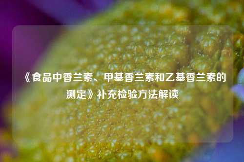 《食品中香兰素、甲基香兰素和乙基香兰素的测定》补充检验方法解读