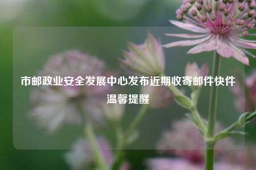 市邮政业安全发展中心发布近期收寄邮件快件温馨提醒