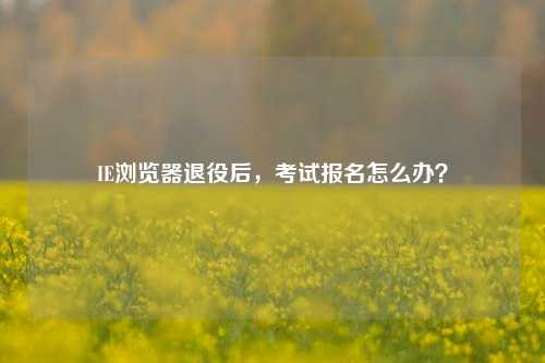 IE浏览器退役后，考试报名怎么办？
