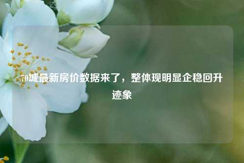 70城最新房价数据来了，整体现明显企稳回升迹象