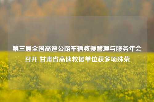 第三届全国高速公路车辆救援管理与服务年会召开 甘肃省高速救援单位获多项殊荣