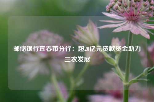 邮储银行宜春市分行：超20亿元贷款资金助力三农发展