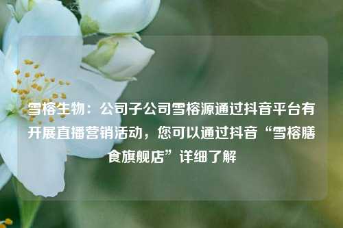 雪榕生物：公司子公司雪榕源通过抖音平台有开展直播营销活动，您可以通过抖音“雪榕膳食旗舰店”详细了解