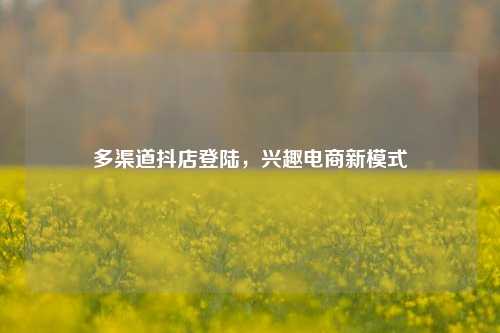 多渠道抖店登陆，兴趣电商新模式