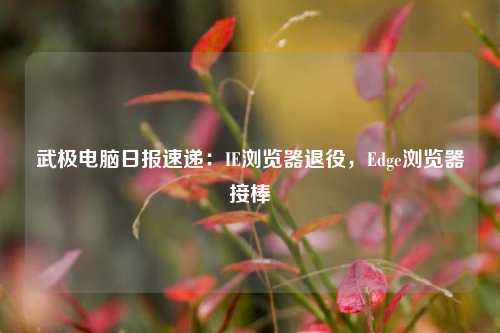 武极电脑日报速递：IE浏览器退役，Edge浏览器接棒