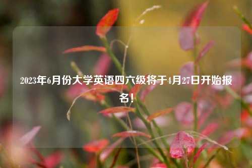 2023年6月份大学英语四六级将于4月27日开始报名！